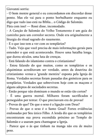 Giovanni sorriu:
- O bom mestre general e eu concordamos em discordar desse
ponto. Mas ele vai para o ponto borbulhante enquanto eu
digo que tudo isso está na Bíblia... o Código de Salomão.
Pára com isso! — Rossi disse, incomodado.
- A Canção de Salomão do Velho Testamento é um guia do
caminho para um corredor secreto. Onde era originalmente a
liturgia do ritual sagrado do rasamente.
- E o que isso tem a ver com os templários?
- Tudo. Vejo que você precisa de mais informações gerais para
entender o que está acontecendo. Houve uma batalha longa,
que durou séculos, uma luta de crenças.
- Está falando do islamismo contra o cristianismo?
- Estou falando do que muitos, como os templários e os
alquimistas acreditavam ser verdade, antes da doutrina do
cristianismo versus a "grande mentira" exposta pela Igreja de
Roma. Verdades secretas foram passadas dos gnósticos para os
templários. Verdades que sobrevivem hoje com os maçons e
alguns adeptos de sociedades secretas.
- Então porque não dominam o mundo se estão tão certos?
- É uma guerra mortal. Milhares foram sacrificados e
perseguidos por tentar. O que precisavam era de provas!
- Provas de que? De que o sexo é a ligação com Deus?
- Provas de que o sexo é o Santo Graal! Fortes evidências
endossadas por Seu único Filho. A lenda diz que os templários
encontraram sua prova escondida próximo ao Templo de
Salomão e a usaram para chantagear a Igreja.
- Parece que o ás que tinham na manga não era de muito
peso.
 