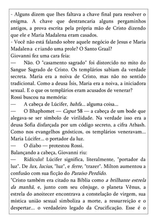 - Alguns dizem que lhes faltava a chave final para resolver o
enigma. A chave que destrancaria alguns pergaminhos
antigos, a prova escrita pela própria mão de Cristo dizendo
que ele e Maria Madalena eram casados.
- Você não está falando sobre aquele negócio de Jesus e Maria
Madalen a c r iando uma prole? O Santo Graal?
Giovanni fez uma cara feia:
—      Não. O "casamento sagrado" foi distorcido no mito do
Sangue Sagrado de Cristo. Os templários sabiam da verdade
secreta. Maria era a noiva de Cristo, mas não no sentido
tradicional. Como a deusa Ísis, Maria era a noiva, a iniciadora
sexual. E o que os templários eram acusados de venerar?
Rossi buscou na memória:
—      A cabeça de Lúcifer, bahfa... alguma coisa...
—      O Bhaphomet — Caput 58 — a cabeça de um bode que
alegava-se ser símbolo de virilidade. Na verdade isso era a
deusa Sofia disfarçada por um código secreto, a cifra Atbash.
Como nos evangelhos gnósticos, os templários veneravam...
Maria Lúcifer... o portador da luz.
—      O diabo — protestou Rossi.
Balançando a cabeça, Giovanni riu:
—      Ridículo! Lúcifer significa, literalmente, "portador da
luz". De lux, lucius, "luz", e ferre, "trazer". Milton aumentou a
confusão com sua ficção do Paraíso Perdido.
"Cristo também era citado na Bíblia como a brilhante estrela
da manhã, e, junto com seu cônjuge, o planeta Vênus, a
estrela do anoitecer encontrava a constelação de virgem, sua
mística união sexual simboliza a morte, a ressurreição e o
despertar... o verdadeiro legado da Crucificação. Esse é o
 