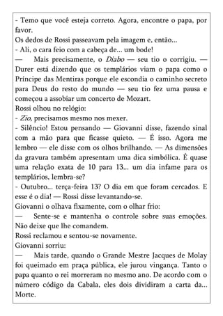 - Temo que você esteja correto. Agora, encontre o papa, por
favor.
Os dedos de Rossi passeavam pela imagem e, então...
- Ali, o cara feio com a cabeça de... um bode!
—      Mais precisamente, o Diabo — seu tio o corrigiu. —
Durer está dizendo que os templários viam o papa como o
Príncipe das Mentiras porque ele escondia o caminho secreto
para Deus do resto do mundo — seu tio fez uma pausa e
começou a assobiar um concerto de Mozart.
Rossi olhou no relógio:
- Zio, precisamos mesmo nos mexer.
- Silêncio! Estou pensando — Giovanni disse, fazendo sinal
com a mão para que ficasse quieto. — É isso. Agora me
lembro — ele disse com os olhos brilhando. — As dimensões
da gravura também apresentam uma dica simbólica. É quase
uma relação exata de 10 para 13... um dia infame para os
templários, lembra-se?
- Outubro... terça-feira 13? O dia em que foram cercados. E
esse é o dia! — Rossi disse levantando-se.
Giovanni o olhava fixamente, com o olhar frio:
—      Sente-se e mantenha o controle sobre suas emoções.
Não deixe que lhe comandem.
Rossi reclamou e sentou-se novamente.
Giovanni sorriu:
—      Mais tarde, quando o Grande Mestre Jacques de Molay
foi queimado em praça pública, ele jurou vingança. Tanto o
papa quanto o rei morreram no mesmo ano. De acordo com o
número código da Cabala, eles dois dividiram a carta da...
Morte.
 