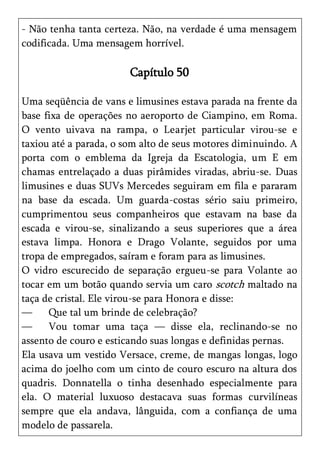 - Não tenha tanta certeza. Não, na verdade é uma mensagem
codificada. Uma mensagem horrível.

                       Capítulo 50

Uma seqüência de vans e limusines estava parada na frente da
base fixa de operações no aeroporto de Ciampino, em Roma.
O vento uivava na rampa, o Learjet particular virou-se e
taxiou até a parada, o som alto de seus motores diminuindo. A
porta com o emblema da Igreja da Escatologia, um E em
chamas entrelaçado a duas pirâmides viradas, abriu-se. Duas
limusines e duas SUVs Mercedes seguiram em fila e pararam
na base da escada. Um guarda-costas sério saiu primeiro,
cumprimentou seus companheiros que estavam na base da
escada e virou-se, sinalizando a seus superiores que a área
estava limpa. Honora e Drago Volante, seguidos por uma
tropa de empregados, saíram e foram para as limusines.
O vidro escurecido de separação ergueu-se para Volante ao
tocar em um botão quando servia um caro scotch maltado na
taça de cristal. Ele virou-se para Honora e disse:
—     Que tal um brinde de celebração?
—     Vou tomar uma taça — disse ela, reclinando-se no
assento de couro e esticando suas longas e definidas pernas.
Ela usava um vestido Versace, creme, de mangas longas, logo
acima do joelho com um cinto de couro escuro na altura dos
quadris. Donnatella o tinha desenhado especialmente para
ela. O material luxuoso destacava suas formas curvilíneas
sempre que ela andava, lânguida, com a confiança de uma
modelo de passarela.
 
