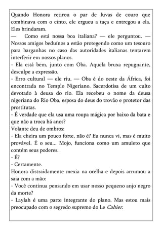 Quando Honora retirou o par de luvas de couro que
combinava com o cinto, ele ergueu a taça e entregou a ela.
Eles brindaram.
—      Como está nossa boa italiana? — ele perguntou. —
Nossos amigos beduínos a estão protegendo como um tesouro
para barganhas no caso das autoridades italianas tentarem
interferir em nossos planos.
- Ela está bem, junto com Oba. Aquela bruxa repugnante,
desculpe a expressão.
- Erro cultural — ele riu. — Oba é do oeste da África, foi
encontrada no Templo Nigeriano. Sacerdotisa de um culto
devotado à deusa do rio. Ela recebeu o nome da deusa
nigeriana do Rio Oba, esposa do deus do trovão e protetor das
prostitutas.
- É verdade que ela usa uma roupa mágica por baixo da bata e
que não a troca há anos?
Volante deu de ombros:
- Ela cheira um pouco forte, não é? Eu nunca vi, mas é muito
provável. É o seu... Mojo, funciona como um amuleto que
contém seus poderes.
- É?
- Certamente.
Honora distraidamente mexia na orelha e depois arrumou a
saia com a mão:
- Você continua pensando em usar nosso pequeno anjo negro
da morte?
- Laylah é uma parte integrante do plano. Mas estou mais
preocupado com o segredo supremo do Le Cahier.
 