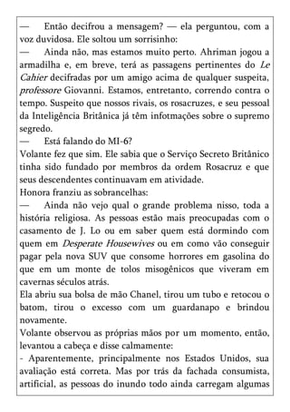 —      Então decifrou a mensagem? — ela perguntou, com a
voz duvidosa. Ele soltou um sorrisinho:
—      Ainda não, mas estamos muito perto. Ahriman jogou a
armadilha e, em breve, terá as passagens pertinentes do Le
Cahier decifradas por um amigo acima de qualquer suspeita,
professore Giovanni. Estamos, entretanto, correndo contra o
tempo. Suspeito que nossos rivais, os rosacruzes, e seu pessoal
da Inteligência Britânica já têm infotmações sobre o supremo
segredo.
—      Está falando do MI-6?
Volante fez que sim. Ele sabia que o Serviço Secreto Britânico
tinha sido fundado por membros da ordem Rosacruz e que
seus descendentes continuavam em atividade.
Honora franziu as sobrancelhas:
—      Ainda não vejo qual o grande problema nisso, toda a
história religiosa. As pessoas estão mais preocupadas com o
casamento de J. Lo ou em saber quem está dormindo com
quem em Desperate Housewives ou em como vão conseguir
pagar pela nova SUV que consome horrores em gasolina do
que em um monte de tolos misogênicos que viveram em
cavernas séculos atrás.
Ela abriu sua bolsa de mão Chanel, tirou um tubo e retocou o
batom, tirou o excesso com um guardanapo e brindou
novamente.
Volante observou as próprias mãos por um momento, então,
levantou a cabeça e disse calmamente:
- Aparentemente, principalmente nos Estados Unidos, sua
avaliação está correta. Mas por trás da fachada consumista,
artificial, as pessoas do inundo todo ainda carregam algumas
 
