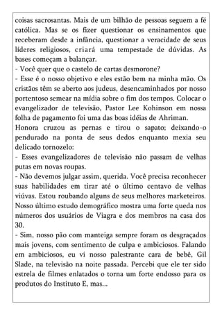 coisas sacrosantas. Mais de um bilhão de pessoas seguem a fé
católica. Mas se os fizer questionar os ensinamentos que
receberam desde a infância, questionar a veracidade de seus
líderes religiosos, criará uma tempestade de dúvidas. As
bases começam a balançar.
- Você quer que o castelo de cartas desmorone?
- Esse é o nosso objetivo e eles estão bem na minha mão. Os
cristãos têm se aberto aos judeus, desencaminhados por nosso
portentoso semear na mídia sobre o fim dos tempos. Colocar o
evangelizador de televisão, Pastor Lee Kohinson em nossa
folha de pagamento foi uma das boas idéias de Ahriman.
Honora cruzou as pernas e tirou o sapato; deixando-o
pendurado na ponta de seus dedos enquanto mexia seu
delicado tornozelo:
- Esses evangelizadores de televisão não passam de velhas
putas em novas roupas.
- Não devemos julgar assim, querida. Você precisa reconhecer
suas habilidades em tirar até o último centavo de velhas
viúvas. Estou roubando alguns de seus melhores marketeiros.
Nosso último estudo demográfico mostra uma forte queda nos
números dos usuários de Viagra e dos membros na casa dos
30.
- Sim, nosso pão com manteiga sempre foram os desgraçados
mais jovens, com sentimento de culpa e ambiciosos. Falando
em ambiciosos, eu vi nosso palestrante cara de bebê, Gil
Slade, na televisão na noite passada. Percebi que ele ter sido
estrela de filmes enlatados o torna um forte endosso para os
produtos do Instituto E, mas...
 
