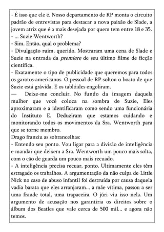 - É isso que ele é. Nosso departamento de RP monta o circuito
padrão de entrevistas para destacar a nova paixão de Slade, a
jovem atriz que é a mais desejada por quem tem entre 18 e 35.
- ... Suzie Wentworth?
- Sim. Então, qual o problema?
- Divulgação ruim, querido. Mostraram uma cena de Slade e
Suzie na entrada da premiere de seu último filme de ficção
científica.
- Exatamente o tipo de publicidade que queremos para todos
os garotos americanos. O pessoal de RP soltou o boato de que
Suzie está grávida. E os tablóides engoliram.
—       Deixe-me concluir. No fundo da imagem daquela
mulher que você coloca na sombra de Suzie, Eles
aproximaram e a identificaram como sendo uma funcionária
do Instituto E. Deduziram que estamos cuidando e
monitorando todos os movimentos da Sra. Wentworth para
que se torne membro.
Drago franziu as sobrancelhas:
- Entendo seu ponto. Vou ligar para a divisão de inteligência
e mandar que deixem a Sra. Wentworth um pouco mais solta,
com o cão de guarda um pouco mais recuado.
- A inteligência precisa recuar, ponto. Ultimamente eles têm
estragado os trabalhos. A argumentação da não culpa de Little
Nick no caso de abuso infantil foi destruída por causa daquela
vadia barata que eles arranjaram... a mãe vítima, passou a ser
uma fraude total, uma trapaceira. O júri viu isso nela. Um
argumento de acusação nos garantiria os direitos sobre o
álbum dos Beatles que vale cerca de 500 mil... e agora não
temos.
 