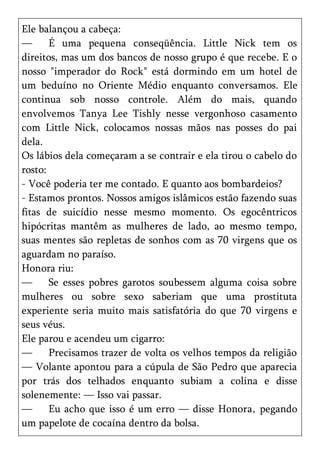 Ele balançou a cabeça:
—      É uma pequena conseqüência. Little Nick tem os
direitos, mas um dos bancos de nosso grupo é que recebe. E o
nosso "imperador do Rock" está dormindo em um hotel de
um beduíno no Oriente Médio enquanto conversamos. Ele
continua sob nosso controle. Além do mais, quando
envolvemos Tanya Lee Tishly nesse vergonhoso casamento
com Little Nick, colocamos nossas mãos nas posses do pai
dela.
Os lábios dela começaram a se contrair e ela tirou o cabelo do
rosto:
- Você poderia ter me contado. E quanto aos bombardeios?
- Estamos prontos. Nossos amigos islâmicos estão fazendo suas
fitas de suicídio nesse mesmo momento. Os egocêntricos
hipócritas mantêm as mulheres de lado, ao mesmo tempo,
suas mentes são repletas de sonhos com as 70 virgens que os
aguardam no paraíso.
Honora riu:
—      Se esses pobres garotos soubessem alguma coisa sobre
mulheres ou sobre sexo saberiam que uma prostituta
experiente seria muito mais satisfatória do que 70 virgens e
seus véus.
Ele parou e acendeu um cigarro:
—      Precisamos trazer de volta os velhos tempos da religião
— Volante apontou para a cúpula de São Pedro que aparecia
por trás dos telhados enquanto subiam a colina e disse
solenemente: — Isso vai passar.
—      Eu acho que isso é um erro — disse Honora, pegando
um papelote de cocaína dentro da bolsa.
 