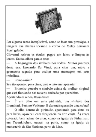 Por alguma razão inexplicável, como se fosse um presságio, a
imagem das chamas tocando o corpo de Molay deixaram
Rossi gelado.
Giovanni retirou os óculos, pegou um lenço e limpou as
lentes. Então, olhou para o teto:
—     A linguagem dos símbolos nos rodeia. Muitos pintores
dessa era, Leonardo Da Vinci, para citar um, usava a
geometria sagrada para ocultar uma mensagem em seus
trabalhos.
—     Como assim?
Seu tio apontou para cima, para o teto em tapeçaria:
—     Primeiro perceba o símbolo acima da mulher virginal
que está flutuando nas nuvens, rodeada por querubins.
Apertando os olhos, Rossi disse:
—     É um olho em uma pirâmide, um símbolo dos
Illuminati. Bem no Vaticano. E ela está segurando uma cobra?
—     O olho dentro da pirâmide, apontando para cima ou
para baixo, apareceu com freqüência na arte cristã. Às vezes
colocado bem acima do altar, como na igreja de Fisherman,
em Traunkirchen, outras, na porta, como na igreja do
monastério de São Floriano, perto de Linz.
 