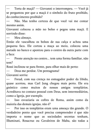 —      Torta de maçã? — Giovanni o interrompeu. — Você já
se perguntou por que a maçã é o símbolo do fruto proibido,
do conhecimento proibido?
—      Não. Mas tenho certeza de que você vai me contar
mesmo assim.
Giovanni colocou a mão no bolso e pegou uma maçã. E
sorrindo disse:
—      Meu almoço.
Então ele vasculhou os bolsos de sua calça e achou uma
pequena faca. Ele cortou a maça ao meio, colocou uma
metade no banco e apontou para o centro da outra parte com
a faca:
—      Preste atenção no centro... tem uma forma familiar, não
tem?
Rossi inclinou-se para frente, para olhar mais de perto:
—      Deus me perdoe. Um pentagrama!
Giovanni sorriu:
—      Freud, com sua crença no esmagador poder da libido,
quase acertou, mas Carl Jung chegou mais perto. Ele era
gnóstico como muitos de nossos amigos templários.
Acreditava no contato pessoal com Deus, sem intermediários,
como a Igreja, por exemplo.
—      Isso esvaziaria os cofres de Roma, assim como da
maioria das demais igrejas, não é?
—      Por isso os templários eram uma ameaça tão grande. O
verdadeiro ponto que você precisa compreender é que não
importa o nome que as sociedades secretas tenham,
Illuminati, Rosacruz ou Cavaleiros de Malta, são todas a
 