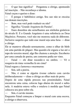 —      O que Isso significa? Perguntou o clérigo, apontando
tal inscrição. - Não reconheço o idioma.
Faisal coçou o queixo e disse:
—      É porque é babilônico antigo. Seu uso não se encaixa
nas demais inscrições.
—      Bom, mas você pode traduzir ou não?
—      Significa "Grande Arquiteto do Paraíso".
—      Esses desenhos são semelhantes aos símbolos gnósticos
do século II. E o Grande Arquiteto é uma referência ao Deus
Maçônico. Portanto, você não me mostrou nada de diferente.
Inclusive suspeito que todo esse mural seja uma farsa — disse
o clérigo.
Ele se manteve olhando serenamente, como o olhar de blefe
em uma partida de pôquer. Mas quando ele ergueu a luz até o
topo do terceiro mural, algo lhe chamou a atenção. Encoberto
por uma camada de poeira, um contorno podia ser visto.
—      Faisal — ele disse tocando-o no ombro. — Vê o
resquício de tinta vermelha lá em cima?
Faisal ergueu a lanterna e murmurou:
—      Sim, sob a poeira.
—      Não, é como se alguém tivesse coberto com carvão
deliberadamente — disse o clérigo ao olhar mais de perto.
Depois de uma rápida procura nas proximidades, Faisal
encontrou uma caixa, colocou logo abaixo do mural e subiu
nela. A madeira estava velha e estalava à medida que Faisal
colocava seu peso sobre ela.
—      Sim, é carvão mesmo.
Enquanto Faisal começou a limpar o mural com uma escova,
o clérigo o observava.
 