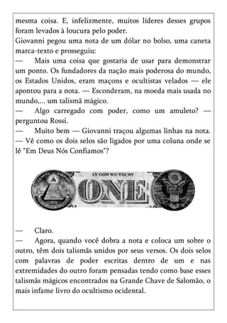mesma coisa. E, infelizmente, muitos líderes desses grupos
foram levados à loucura pelo poder.
Giovanni pegou uma nota de um dólar no bolso, uma caneta
marca-texto e prosseguiu:
—     Mais uma coisa que gostaria de usar para demonstrar
um ponto. Os fundadores da nação mais poderosa do mundo,
os Estados Unidos, eram maçons e ocultistas velados — ele
apontou para a nota. — Esconderam, na moeda mais usada no
mundo,... um talismã mágico.
—     Algo carregado com poder, como um amuleto? —
perguntou Rossi.
—     Muito bem — Giovanni traçou algumas linhas na nota.
— Vê como os dois selos são ligados por uma coluna onde se
lê "Em Deus Nós Confiamos"?




—     Claro.
—     Agora, quando você dobra a nota e coloca um sobre o
outro, têm dois talismãs unidos por seus versos. Os dois selos
com palavras de poder escritas dentro de um e nas
extremidades do outro foram pensadas tendo como base esses
talismãs mágicos encontrados na Grande Chave de Salomão, o
mais infame livro do ocultismo ocidental.
 