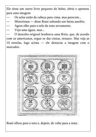 Ele tirou um outro livro pequeno do bolso, abriu e apontou
para uma imagem:
—      Os selos estão de cabeça para cima, mas parecem...
—      Misteriosos — disse Rossi soltando um baixo assobio.
—      Agora olhe para o selo da nota novamente.
—      Vejo uma águia, mas...
—      O desenho original lembrava uma fênix, que, de acordo
com os americanos, ergue-se das cinzas, renasce. Mas veja as
13 estrelas, logo acima — ele destacou a imagem com o
marcador.




Rossi olhou para o teto e, depois, de volta para a nota:
 