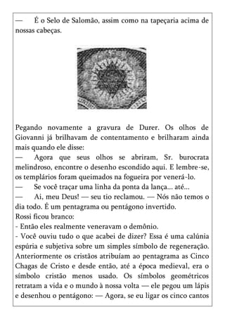 —     É o Selo de Salomão, assim como na tapeçaria acima de
nossas cabeças.




Pegando novamente a gravura de Durer. Os olhos de
Giovanni já brilhavam de contentamento e brilharam ainda
mais quando ele disse:
—     Agora que seus olhos se abriram, Sr. burocrata
melindroso, encontre o desenho escondido aqui. E lembre-se,
os templários foram queimados na fogueira por venerá-lo.
—     Se você traçar uma linha da ponta da lança... até...
—     Ai, meu Deus! — seu tio reclamou. — Nós não temos o
dia todo. É um pentagrama ou pentágono invertido.
Rossi ficou branco:
- Então eles realmente veneravam o demônio.
- Você ouviu tudo o que acabei de dizer? Essa é uma calúnia
espúria e subjetiva sobre um simples símbolo de regeneração.
Anteriormente os cristãos atribuíam ao pentagrama as Cinco
Chagas de Cristo e desde então, até a época medieval, era o
símbolo cristão menos usado. Os símbolos geométricos
retratam a vida e o mundo à nossa volta — ele pegou um lápis
e desenhou o pentágono: — Agora, se eu ligar os cinco cantos
 