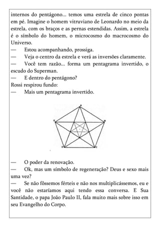 internos do pentágono... temos uma estrela de cinco pontas
em pé. Imagine o homem vitruviano de Leonardo no meio da
estrela, com os braços e as pernas estendidas. Assim, a estrela
é o símbolo do homem, o microcosmo do macrocosmo do
Universo.
—      Estou acompanhando, prossiga.
—      Veja o centro da estrela e verá as inversões claramente.
—      Você tem razão... forma um pentagrama invertido, o
escudo do Superman.
—      E dentro do pentágono?
Rossi respirou fundo:
—      Mais um pentagrama invertido.




—     O poder da renovação.
—     Ok, mas um símbolo de regeneração? Deus e sexo mais
uma vez?
—     Se não fôssemos férteis e não nos multiplicássemos, eu e
você não estaríamos aqui tendo essa conversa. E Sua
Santidade, o papa João Paulo II, fala muito mais sobre isso em
seu Evangelho do Corpo.
 