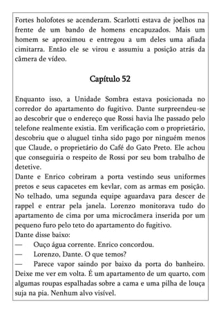 Fortes holofotes se acenderam. Scarlotti estava de joelhos na
frente de um bando de homens encapuzados. Mais um
homem se aproximou e entregou a um deles uma afiada
cimitarra. Então ele se virou e assumiu a posição atrás da
câmera de vídeo.

                        Capítulo 52

Enquanto isso, a Unidade Sombra estava posicionada no
corredor do apartamento do fugitivo. Dante surpreendeu-se
ao descobrir que o endereço que Rossi havia lhe passado pelo
telefone realmente existia. Em verificação com o proprietário,
descobriu que o aluguel tinha sido pago por ninguém menos
que Claude, o proprietário do Café do Gato Preto. Ele achou
que conseguiria o respeito de Rossi por seu bom trabalho de
detetive.
Dante e Enrico cobriram a porta vestindo seus uniformes
pretos e seus capacetes em kevlar, com as armas em posição.
No telhado, uma segunda equipe aguardava para descer de
rappel e entrar pela janela. Lorenzo monitorava tudo do
apartamento de cima por uma microcâmera inserida por um
pequeno furo pelo teto do apartamento do fugitivo.
Dante disse baixo:
—     Ouço água corrente. Enrico concordou.
—     Lorenzo, Dante. O que temos?
—     Parece vapor saindo por baixo da porta do banheiro.
Deixe me ver em volta. É um apartamento de um quarto, com
algumas roupas espalhadas sobre a cama e uma pilha de louça
suja na pia. Nenhum alvo visível.
 