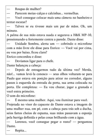 —      Roupas de mulher?
—      Parecem meias-calças e calcinhas... vermelhas.
—      Você consegue colocar mais uma câmera no banheiro e
tentar escutar?
—      Talvez se eu tivesse mais um par de mãos. Ok, um
minuto.
A palma de sua mão estava suada e segurava a H&K MP-10,
pressionando-a fortemente contra a parede. Dante disse:
—      Unidade Sombra, alerta um — cobrindo o microfone
com a mão livre ele disse para Enrico: — Você vai por cima,
eu vou por baixo, ficou claro?
Enrico concordou e disse:
—      Devíamos ligar para o chefe.
Dante balançou a cabeça:
—      Depois de estragarmos tudo da última vez? Merda,
não!... vamos levá-la conosco — seus olhos voltaram-se para
Paulo que estava em posição para atirar no corredor, alguns
passos à esquerda da entrada da porta, sua arma colocada na
porta. Ele completou: — Eu vou chutar, jogar a granada e
você entra primeiro.
O som do microfone:
—      É mesmo uma mulher. Aqui, vou iluminar para você.
Projetada no visor do capacete de Dante estava a imagem de
uma mulher nua, em pé, com a cabeça para trás sob a ducha,
seios fartos cheios de espuma, suas mãos passavam a esponja
pela barriga definida e pelas coxas brilhando com a água.
—      Lorenzo, você consegue pegar o rosto? — perguntou
Dante.
—      Repita...
 