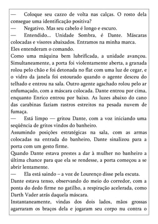 —      Coloque seu cazzo de volta nas calças. O rosto dela
consegue uma identificação positiva?
—      Negativo. Mas seu cabelo é longo e escuro.
—      Entendido... Unidade Sombra, é Dante. Máscaras
colocadas e visores abaixados. Entramos na minha marca.
Eles entenderam o comando.
Como uma máquina bem lubrificada, a unidade avançou.
Simultaneamente, a porta foi violentamente aberta, a granada
rolou pelo chão e foi detonada no flat com uma luz de cegar, e
o vidro da janela foi estourado quando o agente desceu do
telhado e entrou na sala. Outro agente agachado rolou pelo ar
enfumaçado, com a máscara colocada. Dante entrou por cima,
enquanto Enrico entrou por baixo. As luzes abaixo do cano
das carabinas faziam rastros estreitos na pesada nuvem de
fumaça.
—      Está limpo — gritou Dante, com a voz iniciando uma
seqüência de gritos vindos do banheiro.
Assumindo posições estratégicas na sala, com as armas
colocadas na entrada do banheiro, Dante sinalizou para a
porta com um gesto firme.
Quando Dante estava prestes a dar à mulher no banheiro a
última chance para que ela se rendesse, a porta começou a se
abrir lentamente.
—      Ela está saindo – a voz de Lourenço disse pela escuta.
Dante estava tenso, observando do meio do corredor, com a
ponta do dedo firme no gatilho, a respiração acelerada, como
Darth Vader atrás daquela máscara.
Instantaneamente, vindas dos dois lados, mãos grossas
agarraram os braços dela e jogaram seu corpo nu contra o
 