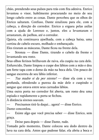 chão, prendendo seus pulsos para trás com fita adesiva. Enrico
levantou o visor, habilmente procurando no meio de seu
longo cabelo entre as coxas. Dante percebeu que os olhos de
Enrico saltaram. Confuso, Dante sinalizou para ele, com a
cabeça, a direção do corredor. Enrico a ergueu pelas axilas
com a ajuda de Lorenzo e, juntos, eles a levantaram e
arrastaram, de joelhos, até o corredor.
Quieta, ela continuava ajoelhada, com a cabeça baixa, uma
cortina de cabelo escuro, molhado e embaraçado.
Eles tiraram as máscaras, Dante ficou na frente dela.
—      Stronza — disse Dante, tirando o cabelo da frente e
levantando seu rosto.
Seus olhos ferinos brilhavam de raiva, ela cuspiu na cara dele.
Enfurecido, Dante limpou o cuspe dos lábios com a mão e deu
um forte tapa com o dorso da mão na boca dela. Um pouco de
sangue escorreu de seu lábio inferior.
—      Tua madre si da per niente! — disse ela com a voz
profunda, ofendendo a pureza da mãe dele e cuspindo o
sangue que estava entre seus carnudos lábios.
Uma outra porta no corredor foi aberta, um rosto deu uma
espiada e rapidamente a porta se fechou.
À distância sirenes soavam.
—      Precisamos tirá-la daqui... agora! — disse Enrico.
Dante concordou.
—      Existe algo que você precisa saber — disse Enrico, sem
graça.
—      Deixe para depois — disse Dante, rude.
Tomado pelo momento, Dante colocou seu dedo dentro da
luva na cara dela. Antes que pudesse falar, ela abriu a boca e
 