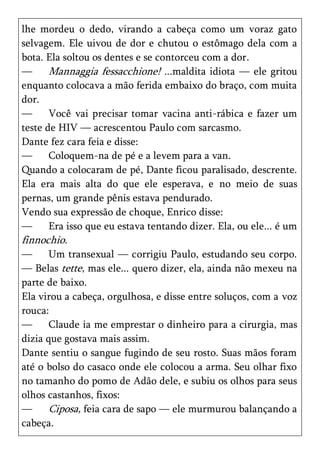 lhe mordeu o dedo, virando a cabeça como um voraz gato
selvagem. Ele uivou de dor e chutou o estômago dela com a
bota. Ela soltou os dentes e se contorceu com a dor.
—      Mannaggia fessacchione! ...maldita idiota — ele gritou
enquanto colocava a mão ferida embaixo do braço, com muita
dor.
—      Você vai precisar tomar vacina anti-rábica e fazer um
teste de HIV — acrescentou Paulo com sarcasmo.
Dante fez cara feia e disse:
—      Coloquem-na de pé e a levem para a van.
Quando a colocaram de pé, Dante ficou paralisado, descrente.
Ela era mais alta do que ele esperava, e no meio de suas
pernas, um grande pênis estava pendurado.
Vendo sua expressão de choque, Enrico disse:
—      Era isso que eu estava tentando dizer. Ela, ou ele... é um
finnochio.
—      Um transexual — corrigiu Paulo, estudando seu corpo.
— Belas tette, mas ele... quero dizer, ela, ainda não mexeu na
parte de baixo.
Ela virou a cabeça, orgulhosa, e disse entre soluços, com a voz
rouca:
—      Claude ia me emprestar o dinheiro para a cirurgia, mas
dizia que gostava mais assim.
Dante sentiu o sangue fugindo de seu rosto. Suas mãos foram
até o bolso do casaco onde ele colocou a arma. Seu olhar fixo
no tamanho do pomo de Adão dele, e subiu os olhos para seus
olhos castanhos, fixos:
—      Ciposa, feia cara de sapo — ele murmurou balançando a
cabeça.
 