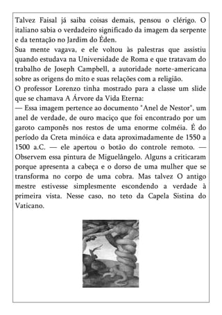 Talvez Faisal já saiba coisas demais, pensou o clérigo. O
italiano sabia o verdadeiro significado da imagem da serpente
e da tentação no Jardim do Éden.
Sua mente vagava, e ele voltou às palestras que assistiu
quando estudava na Universidade de Roma e que tratavam do
trabalho de Joseph Campbell, a autoridade norte-americana
sobre as origens do mito e suas relações com a religião.
O professor Lorenzo tinha mostrado para a classe um slide
que se chamava A Árvore da Vida Eterna:
— Essa imagem pertence ao documento "Anel de Nestor", um
anel de verdade, de ouro maciço que foi encontrado por um
garoto camponês nos restos de uma enorme colméia. É do
período da Creta minóica e data aproximadamente de 1550 a
1500 a.C. — ele apertou o botão do controle remoto. —
Observem essa pintura de Miguelângelo. Alguns a criticaram
porque apresenta a cabeça e o dorso de uma mulher que se
transforma no corpo de uma cobra. Mas talvez O antigo
mestre estivesse simplesmente escondendo a verdade à
primeira vista. Nesse caso, no teto da Capela Sistina do
Vaticano.
 