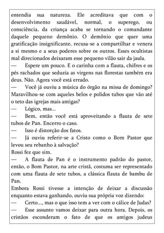 entendia sua natureza. Ele acreditava que com o
desenvolvimento saudável, normal, o superego, ou
consciência, da criança acaba se tornando o comandante
daquele pequeno demônio. O demônio que quer uma
gratificação insignificante, recusa-se a compartilhar e venera
a si mesmo e a seus poderes sobre os outros. Esses ocultistas
mal direcionados deixaram esse pequeno vilão sair da jaula.
—      Espere um pouco. E o carinha com a flauta, chifres e os
pés rachados que seduzia as virgens nas florestas também era
deus. Não. Agora você está errado.
—      Você já ouviu a música do órgão na missa de domingo?
Maravilhou-se com aqueles belos e polidos tubos que vão até
o teto das igrejas mais antigas?
—      Lógico, mas...
—      Bem, então você está aproveitando a flauta de sete
tubos de Pan. Encerro o caso.
—      Isso é distorção dos fatos.
—      Já ouviu referir-se a Cristo como o Bom Pastor que
levou seu rebanho à salvação?
Rossi fez que sim.
—      A flauta de Pan é o instrumento padrão do pastor,
então, o Bom Pastor, na arte cristã, costuma ser representado
com uma flauta de sete tubos, a clássica flauta de bambu de
Pan.
Embora Rossi tivesse a intenção de deixar a discussão
enquanto estava ganhando, ouviu sua própria voz dizendo:
—      Certo..., mas o que isso tem a ver com o cálice de Judas?
—      Esse assunto vamos deixar para outra hora. Depois, os
cristãos esconderam o fato de que os antigos judeus
 