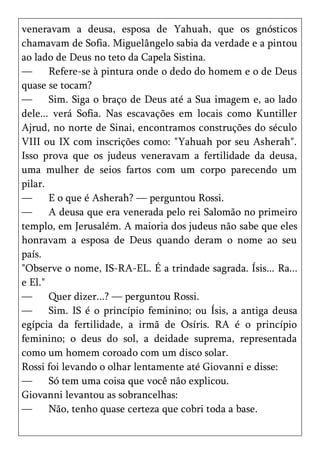 veneravam a deusa, esposa de Yahuah, que os gnósticos
chamavam de Sofia. Miguelângelo sabia da verdade e a pintou
ao lado de Deus no teto da Capela Sistina.
—      Refere-se à pintura onde o dedo do homem e o de Deus
quase se tocam?
—      Sim. Siga o braço de Deus até a Sua imagem e, ao lado
dele... verá Sofia. Nas escavações em locais como Kuntiller
Ajrud, no norte de Sinai, encontramos construções do século
VIII ou IX com inscrições como: "Yahuah por seu Asherah".
Isso prova que os judeus veneravam a fertilidade da deusa,
uma mulher de seios fartos com um corpo parecendo um
pilar.
—      E o que é Asherah? — perguntou Rossi.
—      A deusa que era venerada pelo rei Salomão no primeiro
templo, em Jerusalém. A maioria dos judeus não sabe que eles
honravam a esposa de Deus quando deram o nome ao seu
país.
"Observe o nome, IS-RA-EL. É a trindade sagrada. Ísis... Ra...
e El."
—      Quer dizer...? — perguntou Rossi.
—      Sim. IS é o princípio feminino; ou Ísis, a antiga deusa
egípcia da fertilidade, a irmã de Osíris. RA é o princípio
feminino; o deus do sol, a deidade suprema, representada
como um homem coroado com um disco solar.
Rossi foi levando o olhar lentamente até Giovanni e disse:
—      Só tem uma coisa que você não explicou.
Giovanni levantou as sobrancelhas:
—      Não, tenho quase certeza que cobri toda a base.
 