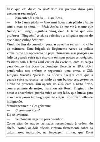 frase que ele disse: "o professore vai precisar disso para
encontrar seu amigo".
—     Não entendi a piada — disse Rossi.
—     Não é uma piada — Giovanni ficou mais pálido e bateu
com a mão na testa. — Mah! Acaba de me vir à mente que
Nemo, em grego, significa "ninguém". E temo que esse
professor "Ninguém" esteja se referindo a ninguém menos do
que o monsenhor Scarlotti!
Vindo do fim do corredor, pesadas passadas soavam no chão
de mármore. Uma brigada do Regimento Aéreo da polícia
vinha rumo aos aposentos do papa. Tomaram suas posições ao
lado da guarda suíça que estavam em seus postos estratégicos.
Vestidos com a farda azul-escura do exército, com as calças
para dentro das botas de combate, Berettas e H&K PG-1
penduradas nos ombros e segurando uma arma, o GIS,
Gruppo Invento Speciale, os oficiais fizeram com que a
guarda suíça parecesse ter saído de um buraco espaço-tempo
direto no presente. Um agente do GIS, com o rosto firme,
com a patente de major, marchou até Rossi. Fingindo não
notar o anacrônico guarda suíço ao seu lado, que lutava para
marchar a passos tão largos quanto ele, seu rosto vermelho de
indignação.
Simultaneamente eles gritaram:
—     Colonnello Rossi?
Ele se levantou.
—     Telefonema urgente para o senhor.
Como cães de ataque treinados respondendo à ordem do
chefe, "corta", os dois oficiais viraram firmemente sobre os
calcanhares, indicando, na linguagem militar, que Rossi
 