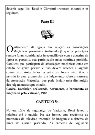 deveria segui-los. Rossi e Giovanni trocaram olhares e os
seguiram.

                         Parte III




O     julgamento da Igreja em relação às Associações
      Maçônicas permanece inalterado já que os princípios
sempre foram considerados irreconciliáveis com a doutrina da
Igreja e, portanto, sua participação nelas continua proibida.
Católicos que participam de associações maçônicas estão em
estado de grave pecado e não devem receber a sagrada
comunhão. Autoridades eclesiásticas locais não têm a
permissão para pronunciar um julgamento sobre a natureza
da Associação Maçônica, que pode incluir uma diminuição
dos julgamentos supra citados.
Cardeal Drechsler, declarando, novamente, o banimento da
maçonaria pelo Vaticano, 1983.

                      CAPÍTULO 54

No escritório de segurança do Vaticano, Rossi levou o
telefone até o ouvido. Na sua frente, uma seqüência de
monitores de televisão trocando de imagem e o sistema de
luzes de alarme piscando. As câmeras de vigilância
 