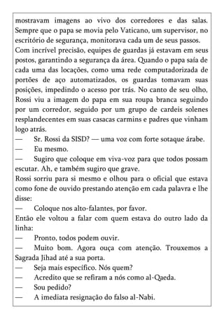mostravam imagens ao vivo dos corredores e das salas.
Sempre que o papa se movia pelo Vaticano, um supervisor, no
escritório de segurança, monitorava cada um de seus passos.
Com incrível precisão, equipes de guardas já estavam em seus
postos, garantindo a segurança da área. Quando o papa saía de
cada uma das locações, como uma rede computadorizada de
portões de aço automatizados, os guardas tomavam suas
posições, impedindo o acesso por trás. No canto de seu olho,
Rossi viu a imagem do papa em sua roupa branca seguindo
por um corredor, seguido por um grupo de cardeis solenes
resplandecentes em suas casacas carmins e padres que vinham
logo atrás.
—      Sr. Rossi da SISD? — uma voz com forte sotaque árabe.
—      Eu mesmo.
—      Sugiro que coloque em viva-voz para que todos possam
escutar. Ah, e também sugiro que grave.
Rossi sorriu para si mesmo e olhou para o oficial que estava
como fone de ouvido prestando atenção em cada palavra e lhe
disse:
—      Coloque nos alto-falantes, por favor.
Então ele voltou a falar com quem estava do outro lado da
linha:
—      Pronto, todos podem ouvir.
—      Muito bom. Agora ouça com atenção. Trouxemos a
Sagrada Jihad até a sua porta.
—      Seja mais específico. Nós quem?
—      Acredito que se refiram a nós como al-Qaeda.
—      Sou pedido?
—      A imediata resignação do falso al-Nabi.
 