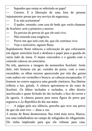 —      Suponho que esteja se referindo ao papa?
—      Correto. E à liberação de uma lista de pessoas
injustamente presas por seu serviço de segurança.
—      E se não aceitarmos?
—      O padre, rotundo, com cara de bode que vocês chamam
de Scarlotti, será o primeiro a morrer.
—      Eu preciso de provas de que ele está vivo.
—      Não entendo essa exigência.
—      Prove-me que está com ele, que ele continua vivo.
—      Veja o noticiário, signore Rossi.
Rapidamente Rossi rabiscou a solicitação de que colocassem
em algum noticiário local e deslizou o papel para o guarda do
outro lado da mesa. O major concordou e o guarda com o
controle colocou no noticiário.
Na tela, apareceu a imagem do monsenhor Scarlotti. Atrás
dele, três homens em pé, vestidos de preto, com o rosto
escondido, os olhos escuros aparecendo por trás das gutras
com xadrez em vermelho e branco, as cabeças encapuzadas. O
homem no centro segurava uma grande cimitarra. Sua lâmina
refletiu a luz, gelada. A câmera aproximou-se do rosto de
Scarlotti. Os lábios inchados e rachados, o olho direito
machucado e quase fechado de tão inchado, a face do terror e
da agonia. A câmera passou para outra figura de preto que
segurava o La Republica do dia nas mãos.
—      A julgar pelo seu silêncio, percebo que teve sua prova
de que ele está vivo — disse a voz.
A mente de Rossi desmoronou. Sua irmã mais nova, Bianca,
era uma trabalhadora no campo de refugiados do Afeganistão.
Ele tinha implorado para que ela voltasse para casa,
 
