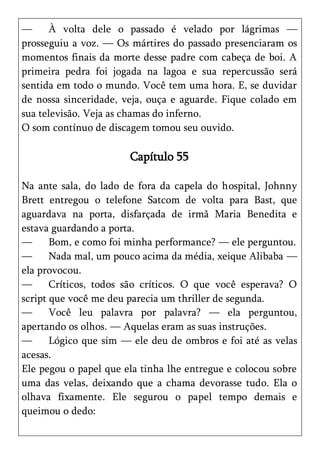 —     À volta dele o passado é velado por lágrimas —
prosseguiu a voz. — Os mártires do passado presenciaram os
momentos finais da morte desse padre com cabeça de boi. A
primeira pedra foi jogada na lagoa e sua repercussão será
sentida em todo o mundo. Você tem uma hora. E, se duvidar
de nossa sinceridade, veja, ouça e aguarde. Fique colado em
sua televisão. Veja as chamas do inferno.
O som contínuo de discagem tomou seu ouvido.

                       Capítulo 55

Na ante sala, do lado de fora da capela do hospital, Johnny
Brett entregou o telefone Satcom de volta para Bast, que
aguardava na porta, disfarçada de irmã Maria Benedita e
estava guardando a porta.
—      Bom, e como foi minha performance? — ele perguntou.
—      Nada mal, um pouco acima da média, xeique Alibaba —
ela provocou.
—      Críticos, todos são críticos. O que você esperava? O
script que você me deu parecia um thriller de segunda.
—      Você leu palavra por palavra? — ela perguntou,
apertando os olhos. — Aquelas eram as suas instruções.
—      Lógico que sim — ele deu de ombros e foi até as velas
acesas.
Ele pegou o papel que ela tinha lhe entregue e colocou sobre
uma das velas, deixando que a chama devorasse tudo. Ela o
olhava fixamente. Ele segurou o papel tempo demais e
queimou o dedo:
 