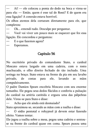 —      Ai! — ele colocou a ponta do dedo na boca e virou-se
para ela: — Então, quem é esse tal de Rossi? E de quem era
essa ligação? A conexão estava horrível.
Os olhos atentos dela cortaram diretamente para ele, que
completou:
—      Ok... entendi tudo. Desculpe por perguntar.
—      Você vai viver um pouco mais se esquecer que fez essa
ligação. Ele concordou e perguntou:
—      E o que fazemos agora?
—      Esperamos.

                       Capítulo 56

No escritório privado do comandante Stato, o cardeal
Moscato estava largado em uma cadeira, com o rosto
machucado, o olho direito fechado de tão inchado. Uma
seringa no braço. Stato estava na frente da pia em seu lavabo
privado, de costas para ele, lavando as mãos
compulsivamente.
O padre Damien Spears encobria Moscato com seu enorme
tamanho. Ele pegou seus dedos flácidos e conferiu a pulsação
do cardeal na artéria carótida e ergueu uma das pálpebras
dele. Virou-se para Stato e disse:
—      Acha que ele ainda está desmaiado?
Stato aproximou-se, secando as mãos com a toalha e disse:
—      O sódio pentotal e rohypnol já devem estar fazendo
efeito. Vamos tentar.
Ele jogou a toalha sobre a mesa, pegou uma cadeira e sentou-
se na frente do cardeal quase em coma. Spears puxou uma
 