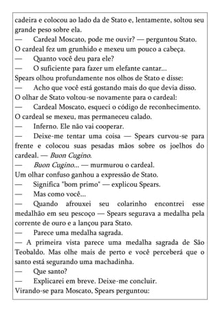 cadeira e colocou ao lado da de Stato e, lentamente, soltou seu
grande peso sobre ela.
—     Cardeal Moscato, pode me ouvir? — perguntou Stato.
O cardeal fez um grunhido e mexeu um pouco a cabeça.
—     Quanto você deu para ele?
—     O suficiente para fazer um elefante cantar...
Spears olhou profundamente nos olhos de Stato e disse:
—     Acho que você está gostando mais do que devia disso.
O olhar de Stato voltou-se novamente para o cardeal:
—     Cardeal Moscato, esqueci o código de reconhecimento.
O cardeal se mexeu, mas permaneceu calado.
—     Inferno. Ele não vai cooperar.
—     Deixe-me tentar uma coisa — Spears curvou-se para
frente e colocou suas pesadas mãos sobre os joelhos do
cardeal. — Buon Cugino.
—     Buon Cugino... — murmurou o cardeal.
Um olhar confuso ganhou a expressão de Stato.
—     Significa "bom primo" — explicou Spears.
—     Mas como você...
—     Quando afrouxei seu colarinho encontrei esse
medalhão em seu pescoço — Spears segurava a medalha pela
corrente de ouro e a lançou para Stato.
—     Parece uma medalha sagrada.
— A primeira vista parece uma medalha sagrada de São
Teobaldo. Mas olhe mais de perto e você perceberá que o
santo está segurando uma machadinha.
—     Que santo?
—     Explicarei em breve. Deixe-me concluir.
Virando-se para Moscato, Spears perguntou:
 