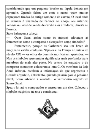 considerando que um pequeno broche na lapela denota um
aprendiz. Quando falam um com o outro, usam muitas
expressões tiradas do antigo comércio de carvão. O local onde
se reúnem é chamado de barraca ou choça; seu interior,
vendita ou local de venda de carvão e os arredores, foresta ou
floresta.
Stato balançou a cabeça:
—      Quer dizer, assim como os maçons adotaram as
ferramentas como o compasso e o esquadro como símbolos?
—      Exatamente, porque os Carbonari são um braço da
maçonaria estabelecido em Nápoles e na França no início do
século XIX — os olhos do dominicano ficaram apertados. —
Mas os símbolos apresentam significados mais profundos para
membros do mais alto posto. No centro do esquadro o do
compasso os maçons colocaram a letra G. Os membros da Loja
Azul, inferior, recebem a informação de que representa o
Grande arquiteto, entretanto, quando passam para o próximo
nível, ficam sabendo a verdade... o verdadeiro segredo do
Santo Graal.
Spears foi até o computador e entrou em um site. Colocou o
símbolo maçônico na tela e continuou:
 