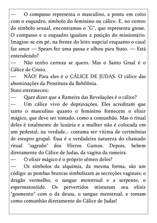 —     O compasso representa o masculino, a ponta em coito
com o esquadro, símbolo do feminino ou cálice. E, no centro
do símbolo sexual, encontramos o "G", que representa gnose.
O compasso e o esquadro igualam a posição do missionário.
Imagine-se em pé, na frente do leito nupcial enquanto o casal
faz amor — Spears fez uma pausa e olhou para Stato. — Está
entendendo?
—     Não tenho certeza se quero. Mas o Santo Graal é o
Cálice de Cristo.
—     NÃO! Para eles é o CÁLICE DE JUDAS. O cálice das
abominações da Prostituta da Babilônia.
Stato estremeceu:
—     Quer dizer que a Rameira das Revelações é o cálice?
—     Um cálice vivo de depravações. Eles acreditam que
tanto o masculino quanto o feminino fornecem o elixir
mágico, que deve ser tomado, como a comunhão. Mas o ritual
deles é totalmente de luxúria e a mulher não é colocada em
um pedestal; na verdade... costuma ser vítima de cerimônias
de estupro grupal. Essa é a verdadeira natureza do chamado
ritual "sagrado" dos Hieros Gamos. Depois, bebem
diretamente do Cálice de Judas, da vagina da rameira.
—     O elixir mágico é o próprio sêmen deles?
—     Os símbolos da alquimia, da mesma forma, são um
código: as pombas brancas simbolizam as secreções vaginais; o
dragão vermelho, o sangue menstrual e a serpente, o
espermatozóide. Os pervertidos misturam seu elixir
"gosmento" com o da deusa, o sangue menstrual, e tomam
como comunhão diretamente do Cálice de Judas!
 