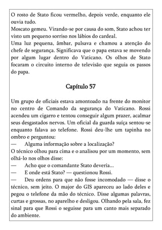 O rosto de Stato ficou vermelho, depois verde, enquanto ele
ouvia tudo.
Moscato gemeu. Virando-se por causa do som, Stato achou ter
visto um pequeno sorriso nos lábios do cardeal.
Uma luz pequena, âmbar, pulsava e chamou a atenção do
chefe de segurança. Significava que o papa estava se movendo
por algum lugar dentro do Vaticano. Os olhos de Stato
focaram o circuito interno de televisão que seguia os passos
do papa.

                         Capítulo 57

Um grupo de oficiais estava amontoado na frente do monitor
no centro de Comando da segurança do Vaticano. Rossi
acendeu um cigarro e tentou conseguir algum prazer, acalmar
seus desgastados nervos. Um oficial da guarda suíça sentou-se
enquanto falava ao telefone. Rossi deu-lhe um tapinha no
ombro e perguntou:
—     Alguma informação sobre a localização?
O técnico olhou para cima e o analisou por um momento, sem
olhá-lo nos olhos disse:
—     Acho que o comandante Stato deveria...
—     E onde está Stato? — questionou Rossi.
—     Deu ordens para que não fosse incomodado — disse o
técnico, sem jeito. O major do GIS apareceu ao lado deles e
pegou o telefone da mão do técnico. Disse algumas palavras,
curtas e grossas, no aparelho e desligou. Olhando pela sala, fez
sinal para que Rossi o seguisse para um canto mais separado
do ambiente.
 