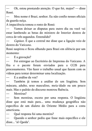 —      Ok, estou prestando atenção. O que foi, major? — disse
Rossi.
—      Meu nome é Brazi, senhor. Eu não confio nesses oficiais
da guarda suíça.
A impaciência tomou o rosto de Rossi:
—      Vamos deixar as disputas para outro dia ou você vai
estar lambendo as botas do ministro de Interior dentro de
cerca de três segundos. Entendido?
—      Capisce. É que a central me disse que a ligação veio de
dentro do Vaticano.
Rossi suspirou e ficou olhando para Brazi em silêncio por um
momento:
—      E a gravação?
—      Foi entregue ao Escritório de Imprensa do Vaticano. A
fita e o pacote foram enviados para a CCIS para
processamento. Vão fazer o trabalho usual que fazem com os
vídeos para tentar determinar uma localização.
—      E a análise da voz?
—      Também já temos a análise de um lingüista. Sem
máscara, adulto, sexo masculino, meia-idade ou um pouco
mais. Mas o padrão do discurso mostrou fluência.
—      Mentiras?
—      Sem mentiras, exceto por uma resposta. O lingüista
disse que está mais para... uma mudança geográfica não
específica de um dialeto do Oriente Médio para a costa
americana.
—      Qual resposta foi uma mentira?
—      Quando o senhor pediu que fosse mais específico e ele
disse... "al-Qaeda".
 