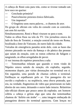 A cabeça de Rossi caiu para trás, como se tivesse tomado um
leve soco no queixo:
—      Conclusão primária?
—      Possivelmente pretexto étnico fabricado.
—      Um impostor?
—      O lingüista usou outra palavra... o chamou de ator.
Do grupo de oficiais em volta do console com os controles,
um som foi ouvido.
Simultaneamente, Rossi e Brazi viraram-se para o som.
Todos os olhos fixos na tela da TV. Um jornalista estava do
lado de fora de Termini, a estação central de trens em Roma,
localizada a leste do Vaticano, do outro lado da cidade.
Veículos de emergência parados atrás dele, com as luzes das
sirenes piscando no meio da fumaça e do pânico das pessoas
que saíam da estação, com os rostos cobertos de fuligem e
sangrando, os olhos arregalados de pavor.
A voz intensa do repórter preencheu a sala:
—      Testemunhas relatam que quando o trem vindo de
Nápoles estava saindo da estação, ele explodiu, seguido,
momentos depois, por várias detonações no terminal em si.
Em segundos, uma parede de chamas cobriu o terminal.
Estilhaços se espalharam pelo ar. Um passageiro diz ter
ouvido a explosão e, na seqüência, uma chuva prateada, que
era, na verdade, fragmentos de vidro que penetraram no lado
direito de seu rosto, deixando o outro lado intacto. Relatórios
não-oficiais dizem que pouco antes da explosão, um homem
cobriu a cabeça e gritou algo que uma das testemunhas
chamou de "delírio em árabe" —, uma imagem embaçada de
passageiros dentro do terminal apareceu. Com lenços no
 