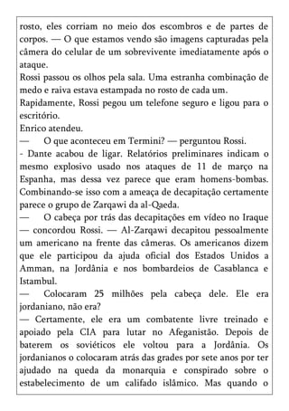 rosto, eles corriam no meio dos escombros e de partes de
corpos. — O que estamos vendo são imagens capturadas pela
câmera do celular de um sobrevivente imediatamente após o
ataque.
Rossi passou os olhos pela sala. Uma estranha combinação de
medo e raiva estava estampada no rosto de cada um.
Rapidamente, Rossi pegou um telefone seguro e ligou para o
escritório.
Enrico atendeu.
—      O que aconteceu em Termini? — perguntou Rossi.
- Dante acabou de ligar. Relatórios preliminares indicam o
mesmo explosivo usado nos ataques de 11 de março na
Espanha, mas dessa vez parece que eram homens-bombas.
Combinando-se isso com a ameaça de decapitação certamente
parece o grupo de Zarqawi da al-Qaeda.
—      O cabeça por trás das decapitações em vídeo no Iraque
— concordou Rossi. — Al-Zarqawi decapitou pessoalmente
um americano na frente das câmeras. Os americanos dizem
que ele participou da ajuda oficial dos Estados Unidos a
Amman, na Jordânia e nos bombardeios de Casablanca e
Istambul.
—      Colocaram 25 milhões pela cabeça dele. Ele era
jordaniano, não era?
— Certamente, ele era um combatente livre treinado e
apoiado pela CIA para lutar no Afeganistão. Depois de
baterem os soviéticos ele voltou para a Jordânia. Os
jordanianos o colocaram atrás das grades por sete anos por ter
ajudado na queda da monarquia e conspirado sobre o
estabelecimento de um califado islâmico. Mas quando o
 
