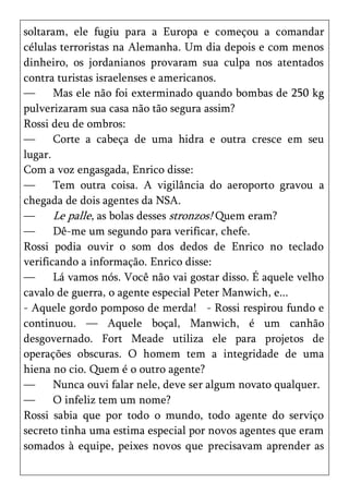 soltaram, ele fugiu para a Europa e começou a comandar
células terroristas na Alemanha. Um dia depois e com menos
dinheiro, os jordanianos provaram sua culpa nos atentados
contra turistas israelenses e americanos.
—      Mas ele não foi exterminado quando bombas de 250 kg
pulverizaram sua casa não tão segura assim?
Rossi deu de ombros:
—      Corte a cabeça de uma hidra e outra cresce em seu
lugar.
Com a voz engasgada, Enrico disse:
—      Tem outra coisa. A vigilância do aeroporto gravou a
chegada de dois agentes da NSA.
—      Le palle, as bolas desses stronzos! Quem eram?
—      Dê-me um segundo para verificar, chefe.
Rossi podia ouvir o som dos dedos de Enrico no teclado
verificando a informação. Enrico disse:
—      Lá vamos nós. Você não vai gostar disso. É aquele velho
cavalo de guerra, o agente especial Peter Manwich, e...
- Aquele gordo pomposo de merda! - Rossi respirou fundo e
continuou. — Aquele boçal, Manwich, é um canhão
desgovernado. Fort Meade utiliza ele para projetos de
operações obscuras. O homem tem a integridade de uma
hiena no cio. Quem é o outro agente?
—      Nunca ouvi falar nele, deve ser algum novato qualquer.
—      O infeliz tem um nome?
Rossi sabia que por todo o mundo, todo agente do serviço
secreto tinha uma estima especial por novos agentes que eram
somados à equipe, peixes novos que precisavam aprender as
 