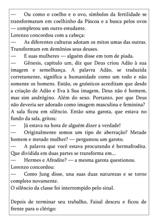 —     Ou como o coelho e o ovo, símbolos da fertilidade se
transformaram em coelhinho da Páscoa e a busca pelos ovos
— completou um outro estudante.
Lorenzo concordou com a cabeça:
—     As diferentes culturas adotam os mitos umas das outras.
Transformam em demônios seus deuses.
—     E suas mulheres — alguém disse em tom de piada.
—     Gênesis, capítulo um, diz que Deus criou Adão à sua
imagem e semelhança. A palavra Adão, se traduzida
corretamente, significa a humanidade como um todo e não
somente os homens. Então, os gnósticos acreditam que desde
a criação de Adão e Eva à Sua imagem, Deus não é homem,
mas sim andrógino. Além do sexo. Portanto, por que Deus
não deveria ser adorado como imagem masculina e feminina?
A sala ficou em silêncio. Então uma garota, que estava no
fundo da sala, gritou:
—     Já estava na hora de alguém dizer a verdade!
—     Originalmente somos um tipo de aberração? Metade
homem e metade mulher? — perguntou um garoto.
—     A palavra que você estava procurando é hermafrodita.
Que dividida em duas partes se transforma em...
—     Hermes e Afrodite? — a mesma garota questionou.
Lorenzo concordou:
—     Como Jung disse, una suas duas naturezas e se torne
completo novamente.
O silêncio da classe foi interrompido pelo sinal.

Depois de terminar seu trabalho, Faisal desceu e ficou de
frente para o clérigo:
 