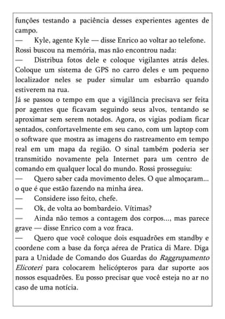 funções testando a paciência desses experientes agentes de
campo.
—      Kyle, agente Kyle — disse Enrico ao voltar ao telefone.
Rossi buscou na memória, mas não encontrou nada:
—      Distribua fotos dele e coloque vigilantes atrás deles.
Coloque um sistema de GPS no carro deles e um pequeno
localizador neles se puder simular um esbarrão quando
estiverem na rua.
Já se passou o tempo em que a vigilância precisava ser feita
por agentes que ficavam seguindo seus alvos, tentando se
aproximar sem serem notados. Agora, os vigias podiam ficar
sentados, confortavelmente em seu cano, com um laptop com
o software que mostra as imagens do rastreamento em tempo
real em um mapa da região. O sinal também poderia ser
transmitido novamente pela Internet para um centro de
comando em qualquer local do mundo. Rossi prosseguiu:
—      Quero saber cada movimento deles. O que almoçaram...
o que é que estão fazendo na minha área.
—      Considere isso feito, chefe.
—      Ok, de volta ao bombardeio. Vítimas?
—      Ainda não temos a contagem dos corpos..., mas parece
grave — disse Enrico com a voz fraca.
—      Quero que você coloque dois esquadrões em standby e
coordene com a base da força aérea de Pratica di Mare. Diga
para a Unidade de Comando dos Guardas do Raggrupamento
Elicoteri para colocarem helicópteros para dar suporte aos
nossos esquadrões. Eu posso precisar que você esteja no ar no
caso de uma notícia.
 