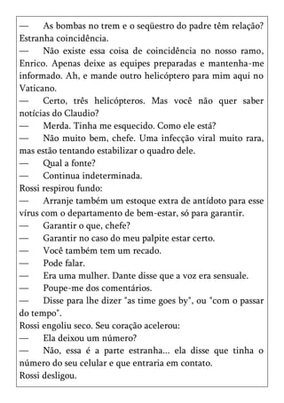 —     As bombas no trem e o seqüestro do padre têm relação?
Estranha coincidência.
—     Não existe essa coisa de coincidência no nosso ramo,
Enrico. Apenas deixe as equipes preparadas e mantenha-me
informado. Ah, e mande outro helicóptero para mim aqui no
Vaticano.
—     Certo, três helicópteros. Mas você não quer saber
notícias do Claudio?
—     Merda. Tinha me esquecido. Como ele está?
—     Não muito bem, chefe. Uma infecção viral muito rara,
mas estão tentando estabilizar o quadro dele.
—     Qual a fonte?
—     Continua indeterminada.
Rossi respirou fundo:
—     Arranje também um estoque extra de antídoto para esse
vírus com o departamento de bem-estar, só para garantir.
—     Garantir o que, chefe?
—     Garantir no caso do meu palpite estar certo.
—     Você também tem um recado.
—     Pode falar.
—     Era uma mulher. Dante disse que a voz era sensuale.
—     Poupe-me dos comentários.
—     Disse para lhe dizer "as time goes by", ou "com o passar
do tempo".
Rossi engoliu seco. Seu coração acelerou:
—     Ela deixou um número?
—     Não, essa é a parte estranha... ela disse que tinha o
número do seu celular e que entraria em contato.
Rossi desligou.
 