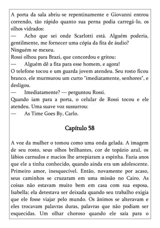 A porta da sala abriu-se repentinamente e Giovanni entrou
correndo, tão rápido quanto sua perna podia carregá-lo, os
olhos vidrados:
—     Acho que sei onde Scarlotti está. Alguém poderia,
gentilmente, me fornecer uma cópia da fita de áudio?
Ninguém se mexeu.
Rossi olhou para Brazi, que concordou e gritou:
—     Alguém dê a fita para esse homem, e agora!
O telefone tocou e um guarda jovem atendeu. Seu rosto ficou
branco, ele murmurou um curto "imediatamente, senhores", e
desligou.
—     Imediatamente? — perguntou Rossi.
Quando iam para a porta, o celular de Rossi tocou e ele
atendeu. Uma suave voz sussurrou:
—     As Time Goes By, Carlo.

                        Capítulo 58

A voz da mulher o tomou como uma onda gelada. A imagem
de seu rosto, seus olhos brilhantes, cor de topázio azul, os
lábios carnudos e macios lhe arrepiaram a espinha. Fazia anos
que ele a tinha conhecido, quando ainda era um adolescente.
Primeiro amor, inesquecível. Então, novamente por acaso,
seus caminhos se cruzaram em uma missão no Cairo. As
coisas não estavam muito bem em casa com sua esposa,
Isabella; ela detestava ser deixada quando seu trabalho exigia
que ele fosse viajar pelo mundo. Os ânimos se alteravam e
eles trocavam palavras duras, palavras que não podiam ser
esquecidas. Um olhar choroso quando ele saía para o
 