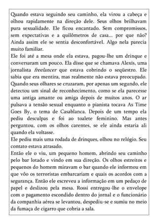 Quando estava seguindo seu caminho, ela virou a cabeça e
olhou rapidamente na direção dele. Seus olhos brilhavam
pura sexualidade. Ele ficou encantado. Sem compromissos,
sem expectativas e a quilômetros de casa... por que não?
Ainda assim ele se sentia desconfortável. Algo nela parecia
muito familiar.
Ele foi até a mesa onde ela estava, pagou-lhe um drinque e
conversaram um pouco. Ela disse que se chamava Alexis, uma
jornalista freelancer que estava cobrindo o seqüestro. Ele
sabia que era mentira, mas realmente não estava preocupado.
Quando seus olhares se cruzaram, por apenas um segundo, ele
detectou um sinal de reconhecimento, como se ela parecesse
uma antiga amante ou amiga depois de muitos anos. O ar
pulsava a tensão sexual enquanto o pianista tocava As Time
Goes By, o tema de Casablanca. Depois de um tempo ela
pediu desculpas e foi ao toalete feminino. Mas antes
perguntou, com os olhos carentes, se ele ainda estaria ali
quando ela voltasse.
Ele pediu mais uma rodada de drinques, olhou no relógio. Seu
contato estava atrasado.
Então ele o viu, um pequeno homem, abrindo seu caminho
pelo bar lotado e vindo em sua direção. Os olhos estreitos e
pequenos do homem miravam o bar quando ele informou em
que vôo os terroristas embarcariam e quais os acordos com a
segurança. Então ele escreveu a informação em um pedaço de
papel e deslizou pela mesa. Rossi entregou-lhe o envelope
com o pagamento escondido dentro do jornal e o funcionário
da companhia aérea se levantou, despediu-se e sumiu no meio
da fumaça de cigarro que cobria a sala.
 