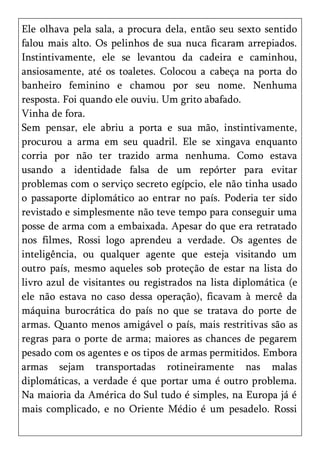 Ele olhava pela sala, a procura dela, então seu sexto sentido
falou mais alto. Os pelinhos de sua nuca ficaram arrepiados.
Instintivamente, ele se levantou da cadeira e caminhou,
ansiosamente, até os toaletes. Colocou a cabeça na porta do
banheiro feminino e chamou por seu nome. Nenhuma
resposta. Foi quando ele ouviu. Um grito abafado.
Vinha de fora.
Sem pensar, ele abriu a porta e sua mão, instintivamente,
procurou a arma em seu quadril. Ele se xingava enquanto
corria por não ter trazido arma nenhuma. Como estava
usando a identidade falsa de um repórter para evitar
problemas com o serviço secreto egípcio, ele não tinha usado
o passaporte diplomático ao entrar no país. Poderia ter sido
revistado e simplesmente não teve tempo para conseguir uma
posse de arma com a embaixada. Apesar do que era retratado
nos filmes, Rossi logo aprendeu a verdade. Os agentes de
inteligência, ou qualquer agente que esteja visitando um
outro país, mesmo aqueles sob proteção de estar na lista do
livro azul de visitantes ou registrados na lista diplomática (e
ele não estava no caso dessa operação), ficavam à mercê da
máquina burocrática do país no que se tratava do porte de
armas. Quanto menos amigável o país, mais restritivas são as
regras para o porte de arma; maiores as chances de pegarem
pesado com os agentes e os tipos de armas permitidos. Embora
armas sejam transportadas rotineiramente nas malas
diplomáticas, a verdade é que portar uma é outro problema.
Na maioria da América do Sul tudo é simples, na Europa já é
mais complicado, e no Oriente Médio é um pesadelo. Rossi
 