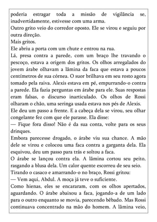 poderia estragar toda a missão de vigilância se,
inadvertidamente, estivesse com uma arma.
Outro grito veio do corredor oposto. Ele se virou e seguiu por
outra direção.
Mais gritos.
Ele abriu a porta com um chute e entrou na rua.
Lá, presa contra a parede, com um braço lhe travando o
pescoço, estava a origem dos gritos. Os olhos arregalados do
jovem árabe olhavam a lâmina da faca que estava a poucos
centímetros de sua córnea. O suor brilhava em seu rosto agora
tomado pela raiva. Alexis estava em pé, empurrando-o contra
a parede. Ela fazia perguntas em árabe para ele. Suas respostas
eram falsas, o discurso inarticulado. Os olhos de Rossi
olharam o chão, uma seringa usada estava nos pés de Alexis.
Ele deu um passo a frente. E a cabeça dela se virou, seu olhar
congelante fez com que ele parasse. Ela disse:
— Fique fora disso! Não é da sua conta, volte para os seus
drinques.
Embora parecesse drogado, o árabe viu sua chance. A mão
dele se virou e colocou uma faca contra a garganta dela. Ela
esquivou, deu um passo para trás e soltou a faca.
O árabe se lançou contra ela. A lâmina cortou seu peito,
rasgando a blusa dela. Um calor quente escorreu de seu seio.
Tirando o casaco e amarrando-o no braço, Rossi gritou:
— Vem aqui, Abdul. A moça já teve o suficiente.
Como hienas, eles se encararam, com os olhos apertados,
aguardando. O árabe abaixou a faca, jogando-a de um lado
para o outro enquanto se movia, parecendo bêbado. Mas Rossi
continuava concentrado na mão do homem. A lâmina veio,
 
