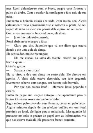 mas Rossi defendeu-se com o braço, pegou com firmeza o
pulso do árabe. Com o estalar da cartilagem a faca caiu de sua
mão.
Enquanto o homem estava abaixado, com muita dor, Alexis
calmamente veio aproximando-se e colocou a ponta de seu
sapato de salto no meio das pernas dele e pisou no seu saco.
Com a voz engasgada, buscando o ar, ela disse:
—      Já tenho tudo sob controle.
Rossi abaixou-se e pegou a faca:
—      Claro que sim. Suponho que vá me dizer que estava
dando a ele uma aula de dança.
Ela sentia dor, mas se recompôs:
—      Ele me atacou na saída do toalete, trouxe-me para o
beco e quase...
O árabe gritou:
—      Sua puta mentirosa!
Ela se virou e deu um chute no rosto dele. Ele chorou em
agonia. A blusa dela estava destruída, seu seio esquerdo
levemente coberto com sangue, seu batom todo borrado.
—      Por que não coloca isso? — ofereceu Rossi pegando o
casaco.
Então ele pegou um lenço e entregou-lhe, apontando para os
lábios. Ouviram vozes vindas do corredor.
Segurando-a pelo cotovelo, com firmeza, correram pelo beco.
Alguns minutos depois de um telefone público em um hotel
próximo ao local, ele ligou para a embaixada. Mas quando foi
procurar no bolso o pedaço de papel com as informações, viu
que não estava mais ali. Ele procurou freneticamente.
 