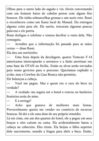 Olhou para o outro lado do saguão e viu Alexis conversando
com um homem baixo de cabelos pretos com alguns fios
brancos. Ele tinha sobrancelhas grossas e um nariz reto. Rossi
o reconheceu como um Kasta local da Mossad. Ela entregou
alguma coisa para ele. Ele sorriu, trocaram algumas poucas
palavras e ele partiu.
Rossi desligou o telefone e tentou decifrar o rosto dela. Não
conseguiu.
—     Acredito que a informação foi passada para as mãos
certas — disse Rossi.
Ela deu um sorrisinho:
—     Uma hora depois da decolagem, quatro Tomcats F-14
americanos interceptarão a aeronave e a farão aterrissar em
uma base da OTAN na Sicília. Então os alvos serão enviados
para nosso governo para o processo. Queríamos explodir o
avião, mas o Cowboy da Casa Branca não permitiu.
Ele balançou a cabeça.
—     Você me pegou. Mas e quem era o cara do beco na
verdade?
—     A verdade: me seguiu até o hotel e entrou no banheiro
feminino atrás de mim.
—     E a seringa?
—     Acho que gostava de mulheres mais lentas.
Provavelmente queria me vender no comércio de escravas
brancas. Só dei a ele uma dose de seu próprio remédio.
Lá em cima, em um dos quartos do hotel, ele a pegou em seus
braços e eles caíram na cama. Ela acidentalmente bateu a
cabeça na cabeceira. Eles riram. Ela beijou o lábio superior
dele suavemente, usando a língua para abrir a boca. Então,
 