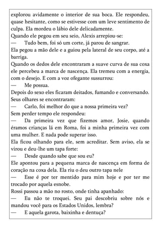 explorou avidamente o interior de sua boca. Ele respondeu,
quase hesitante, como se estivesse com um leve sentimento de
culpa. Ela mordeu o lábio dele delicadamente.
Quando ele pegou em seu seio, Alexis arrepiou-se:
—     Tudo bem, foi só um corte, já parou de sangrar.
Ela pegou a mão dele e a guiou pela lateral de seu corpo, até a
barriga.
Quando os dedos dele encontraram a suave curva de sua coxa
ele percebeu a marca de nascença. Ela tremeu com a energia,
com o desejo. E com a voz ofegante sussurrou:
—     Me possua.
Depois do sexo eles ficaram deitados, fumando e conversando.
Seus olhares se encontraram:
—     Carlo, foi melhor do que a nossa primeira vez?
Sem perder tempo ele respondeu:
—     Da primeira vez que fizemos amor, Josie, quando
éramos crianças lá em Roma, foi a minha primeira vez com
uma mulher. E nada pode superar isso.
Ela ficou olhando para ele, sem acreditar. Sem aviso, ela se
virou e deu-lhe um tapa forte:
—     Desde quando sabe que sou eu?
Ele apontou para a pequena marca de nascença em forma de
coração na coxa dela. Ela riu o deu outro tapa nele
—     Esse é por ter mentido para mim hoje e por ter me
trocado por aquela esnobe.
Rossi passou a mão no rosto, onde tinha apanhado:
—     Eu não te troquei. Seu pai descobriu sobre nós e
mandou você para os Estados Unidos, lembra?
—     E aquela garota, baixinha e dentuça?
 