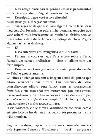 —      Meu amigo, você parece perdido em seus pensamentos
— ele disse tirando o clérigo de seu devaneio.
—      Desculpe... o que você estava dizendo?
Faisal balançou a cabeça e continuou:
—      Sua sugestão de que isso fosse algum tipo de farsa feriu
meu coração. No mínimo pela minha pesquisa. Acredito que
você achará mais interessante os resultados obtidos com os
testes sobre a data do carbono e do isótopo de cloro. Peguei
algumas amostras das imagens.
—      E?
—      E são anteriores aos Evangelhos, o que os torna...
—      Da mesma época em que Deus esteve sobre a Terra,
fazendo um cálculo preliminar — disse o italiano com um
forte suspiro.
—      Exatamente. Consegui retirar a maior parte do carvão
— Faisal ergueu a lanterna.
Os olhos do clérigo focaram a imagem acima da pomba que
estava acomodada nas nuvens. Um demônio de rosto
vermelho-ocre olhava para baixo, com as sobrancelhas
franzidas, e sua mão apontava exatamente para suas costas.
Ele reconheceu o rosto. Era Asmodeus, o demônio usado por
Salomão na construção de seu templo. Vinda de lugar algum,
uma corrente de ar frio tocou sua nuca.
Instintivamente, ele se virou e vasculhou na escuridão com o
estreito foco de luz da lanterna. Seus olhos procuravam, suas
mãos tremiam.

Logo acima deles, depois de exibir uma permissão emitida
pelo Supremo Conselho Muçulmano — waqf — ao guarda
 