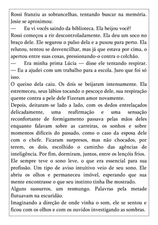 Rossi franziu as sobrancelhas, tentando buscar na memória.
Josie se aproximou:
—      Eu vi vocês saindo da biblioteca. Ela beijou você!
Rossi começou a rir descontroladamente. Ela deu um soco no
braço dele. Ele segurou o pulso dela e a puxou para perto. Ela
relutou, tentou se desvencilhar, mas já que estava por cima, o
apertou entre suas coxas, pressionando-o contra o colchão.
—      Era minha prima Lúcia — disse ele tentando respirar.
— Eu a ajudei com um trabalho para a escola. Juro que foi só
isso.
O queixo dela caiu. Os dois se beijaram intensamente. Ela
estremeceu, seus lábios tocando o pescoço dele, sua respiração
quente contra a pele dele Fizeram amor novamente.
Depois, deitaram-se lado a lado, com os dedos entrelaçados
delicadamente, uma reafirmação e uma sensação
reconfortante de formigamento passava pelas mãos deles
enquanto falavam sobre as carreiras, os sonhos e sobre
momentos difíceis do passado, como o caso da esposa dele
com o chefe. Ficaram surpresos, mas não chocados, por
terem, os dois, escolhido o caminho das agências de
inteligência. Por fim, dormiram, juntos, entre os lençóis frios.
Ele sempre teve o sono leve, o que era essencial para sua
profissão. Um tipo de aviso intuitivo veio de seu sono. Ele
abriu os olhos e permaneceu imóvel, esperando que sua
mente encontrasse o que seu instinto tinha lhe mostrado.
Alguns sussurros, um resmungo. Palavras pela metade
flutuavam na escuridão.
Imaginando a direção de onde vinha o som, ele se sentou e
ficou com os olhos e com os ouvidos investigando as sombras.
 